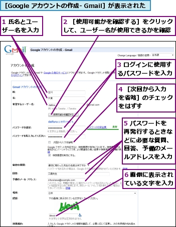 1 氏名とユーザー名を入力,2 ［使用可能かを確認する］をクリックして、ユーザー名が使用できるかを確認,3 ログインに使用するパスワードを入力,4 ［次回から入力を省略］のチェックをはずす,5 パスワードを再発行するときなどに必要な質問、回答、予備のメールアドレスを入力,6 画像に表示されている文字を入力,［Google アカウントの作成- Gmail］が表示された