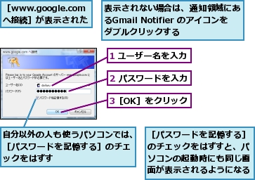 1 ユーザー名を入力,2 パスワードを入力,3［OK］をクリック,自分以外の人も使うパソコンでは、［パスワードを記憶する］のチェックをはずす,表示されない場合は、通知領域にあるGmail Notifier のアイコンをダブルクリックする,［www.google.comへ接続］が表示された,［パスワードを記憶する］のチェックをはずすと、パソコンの起動時にも同じ画面が表示されるようになる