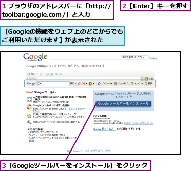 1 ブラウザのアドレスバーに「http://toolbar.google.com/」と入力,2［Enter］キーを押す,3［Googleツールバーをインストール］をクリック,［Googleの機能をウェブ上のどこからでもご利用いただけます］が表示された