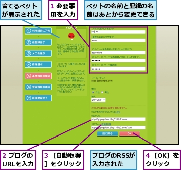 1 必要事項を入力,2 ブログのURLを入力,3 ［自動取得］をクリック,4 ［OK］をクリック,ブログのRSSが入力された,ペットの名前と里親の名前はあとから変更できる,育てるペットが表示された