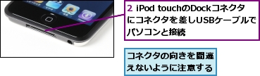 2 iPod touchのDockコネクタにコネクタを差しUSBケーブルでパソコンと接続,コネクタの向きを間違えないように注意する