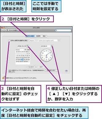 2 ［日付と時刻］をクリック,3 ［日付と時刻を自動的に設定］のチェックをはずす,4 修正したい日付または時刻の［ ▲ ］［▼］をクリックするか、数字を入力,ここでは手動で時刻を設定する,インターネット経由で時刻を合わせたい場合は、再度［日付と時刻を自動的に設定］をチェックする,［日付と時刻］が表示された