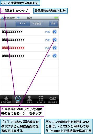 1［履歴］をタップ,2 連絡先に追加したい電話番号の右にある［＞］をタップ,ここでは履歴から追加する,パソコンの連絡先を利用したいときは、パソコンと同期してからiPhone上で連絡先を追加する,着信履歴が表示された,［＞］ではなく電話番号をタップすると発信画面になるので注意する