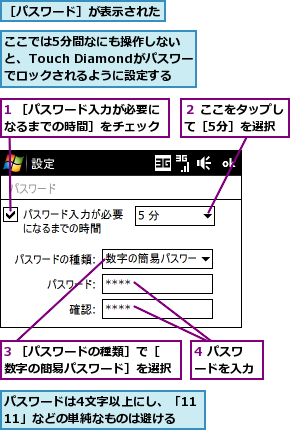 1 ［パスワード入力が必要になるまでの時間］をチェック,3 ［パスワードの種類］で［数字の簡易パスワード］を選択,4 パスワードを入力,ここでは5分間なにも操作しないと、Touch Diamondがパスワードでロックされるように設定する,パスワードは4文字以上にし、「1111」などの単純なものは避ける,２ ここをタップして［5分］を選択,［パスワード］が表示された