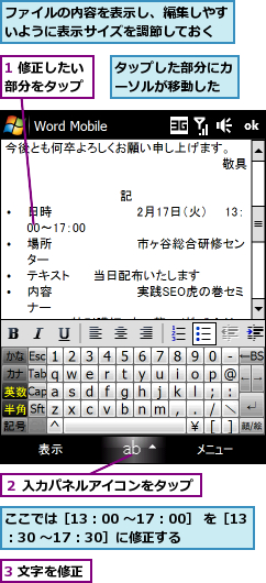 1 修正したい部分をタップ,3 文字を修正,ここでは［13：00 〜17：00］ を［13：30 〜17：30］に修正する,タップした部分にカーソルが移動した,ファイルの内容を表示し、編集しやすいように表示サイズを調節しておく,２ 入力パネルアイコンをタップ