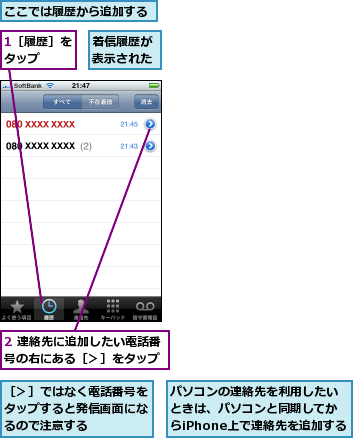 1［履歴］をタップ  ,2 連絡先に追加したい電話番号の右にある［＞］をタップ,ここでは履歴から追加する,パソコンの連絡先を利用したいときは、パソコンと同期してからiPhone上で連絡先を追加する,着信履歴が表示された,［＞］ではなく電話番号をタップすると発信画面になるので注意する