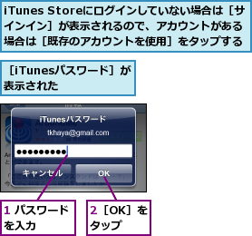 1 パスワードを入力　　　　,2［OK］をタップ,iTunes Storeにログインしていない場合は［サインイン］が表示されるので、アカウントがある場合は［既存のアカウントを使用］をタップする,［iTunesパスワード］が表示された　　