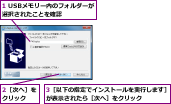 1 USBメモリー内のフォルダーが選択されたことを確認    ,2［次へ］をクリック  ,3［以下の指定でインストールを実行します］が表示されたら［次へ］をクリック    