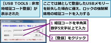 1 暗証コードを半角英数字5文字以上で入力,2［登録］をクリック,ここでは鍵として登録したUSBメモリーを紛失した場合に備え、ロックの強制解除用の暗証コードを入力する,［USB TOOLS：非常時暗証コード登録］が表示された