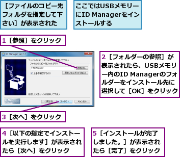 1［参照］をクリック,2［フォルダーの参照］が表示されたら、USBメモリー内のID Managerのフォルダーをインストール先に選択して［OK］をクリック,3［次へ］をクリック,4［以下の指定でインストールを実行します］が表示されたら［次へ］をクリック,5［インストールが完了しました。］が表示されたら［完了］をクリック,ここではUSBメモリーにID Managerをインストールする,［ファイルのコピー先フォルダを指定して下さい］が表示された