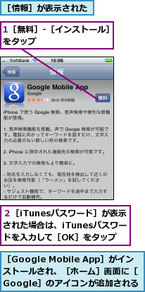 1［無料］-［インストール］をタップ　　　　　　　　　,２［iTunesパスワード］が表示された場合は、iTunesパスワードを入力して［OK］をタップ,［Google Mobile App］がインストールされ、［ホーム］画面に［Google］のアイコンが追加される　　　　　　　　　　,［情報］が表示された