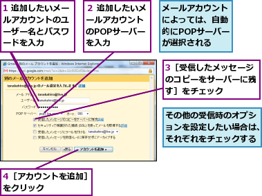 1 追加したいメールアカウントのユ　ーザー名とパスワ　ードを入力,3［受信したメッセージのコピーをサーバーに残す］をチェック,4［アカウントを追加］をクリック　　　　　,その他の受信時のオプションを設定したい場合は、それぞれをチェックする,メールアカウントによっては、自動的にPOPサーバーが選択される,２ 追加したいメールアカウント　のPOPサーバー　を入力