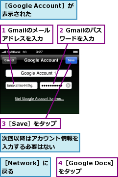 1 Gmailのメールアドレスを入力　　　,2 Gmailのパスワードを入力　　　　　　　,3［Save］をタップ,4［Google Docs］をタップ　　,次回以降はアカウント情報を入力する必要はない　　　,［Google Account］が表示された　　,［Network］に戻る　