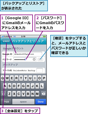 1［Google ID］ にGmailのメールアドレスを入力,3［全体設定］をタップ,２［パスワード］にGmailのパスワードを入力,［バックアップとリストア］が表示された　　　　　　　,［確認］をタップすると、メールアドレスとパスワードが正しいか確認できる