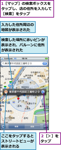 1［マップ］の検索ボックスをタップし、店の住所を入力して［検索］をタップ,ここをタップするとストリートビューが表示される　　　　　　　,入力した住所周辺の地図が表示された,検索した場所に赤いピンが表示され、バルーンに住所が表示された,２［＞］をタップ　　