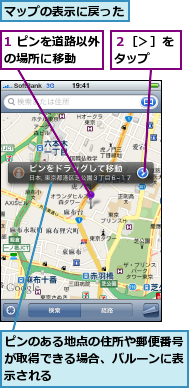 1 ピンを道路以外の場所に移動　　　,ピンのある地点の住所や郵便番号が取得できる場合、バルーンに表示される,マップの表示に戻った,２［＞］をタップ　　