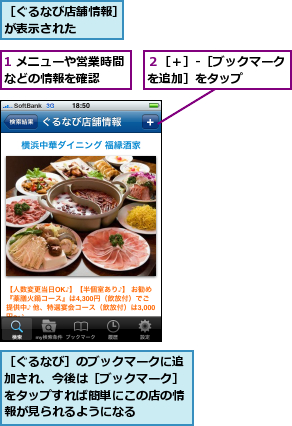 1 メニューや営業時間などの情報を確認　　　,２［＋］-［ブックマークを追加］をタップ　　　　,［ぐるなび店舗情報］が表示された　　　,［ぐるなび］のブックマークに追加され、今後は［ブックマーク］をタップすれば簡単にこの店の情報が見られるようになる