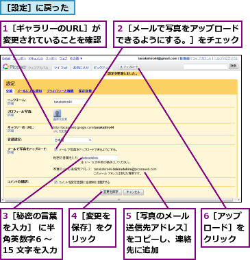 1［ギャラリーのURL］が変更されていることを確認　　　　,3［秘密の言葉を入力］ に半角英数字6 〜15 文字を入力,4［変更を保存］をクリック,5［写真のメール送信先アドレス］をコピーし、連絡先に追加,6［アップロード］をクリック,２［メールで写真をアップロードできるようにする。］をチェック,［設定］に戻った