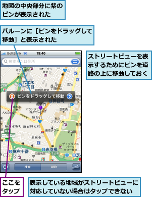ここをタップ,ストリートビューを表示するためにピンを道路の上に移動しておく,バルーンに［ピンをドラッグして移動］と表示された　　　　　,地図の中央部分に紫のピンが表示された　　,表示している地域がストリートビューに対応していない場合はタップできない