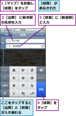 1［マップ］を起動し［経路］をタップ　　,3［到着］に［新宿駅］と入力　　　　　　　,4［経路］をタップ　　,ここをタップすると［出発］と［到着］が入れ替わる,２［出発］ に最寄駅の名前を入力　　　　,［経路］ が表示された