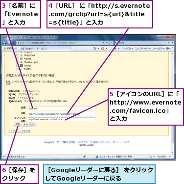 3［名前］に「Evernote」と入力　　,4［URL］ に「http://s.evernote.com/grclip?url=${url}&title=${title}」と入力,5［アイコンのURL］に「http://www.evernote.com/favicon.ico」と入力,6［保存］をクリック　　,［Googleリーダーに戻る］ をクリックしてGoogleリーダーに戻る