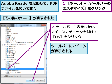 1 ［ツール］-［ツールバーのカスタマイズ］をクリック  ,Adobe Readerを起動して、PDFファイルを開いておく,ツールバーにアイコンが表示される    ,２ ツールバーに表示したいアイコンにチェックを付けて［OK］をクリック,［その他のツール］が表示された