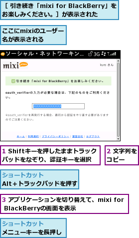 1 Shiftキーを押したままトラックパッドをなぞり、認証キーを選択,2 文字列をコピー  ,3 アプリケーションを切り替えて、mixi for BlackBerryの画面を表示,ここにmixiのユーザー名が表示される,［ 引き続き「mixi for BlackBerry」をお楽しみください。］が表示された