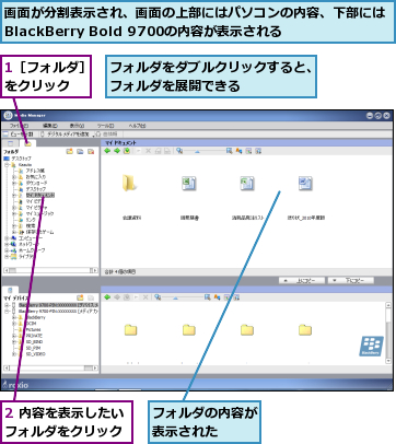 1［フォルダ］をクリック  ,2 内容を表示したいフォルダをクリック,フォルダの内容が表示された  ,フォルダをダブルクリックすると、フォルダを展開できる      ,画面が分割表示され、画面の上部にはパソコンの内容、下部にはBlackBerry Bold 9700の内容が表示される