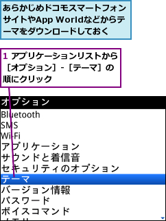 1 アプリケーションリストから［オプション］-［テーマ］の　順にクリック,あらかじめドコモスマートフォンサイトやApp Worldなどからテ　ーマをダウンロードしておく