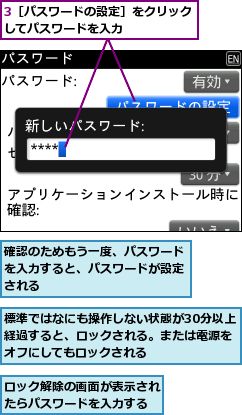 3［パスワードの設定］をクリックしてパスワードを入力　　　　　,ロック解除の画面が表示されたらパスワードを入力する,標準ではなにも操作しない状態が30分以上経過すると、ロックされる。または電源をオフにしてもロックされる,確認のためもう一度、パスワードを入力すると、パスワードが設定される