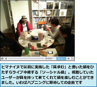 ヒマナイヌで以前に実施した「具求む」と書いた鍋をひたすらライブ中継する「ソーシャル鍋」。視聴していたユーザーが具を持って来てくれて鍋を楽しむことができました。いわばハプニングに期待しての企画です