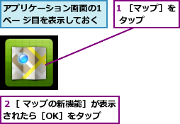 1 ［マップ］を タップ    ,アプリケーション画面の1 ペー ジ目を表示しておく,２［ マップの新機能］が表示されたら［OK］をタップ  