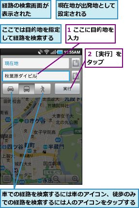 1 ここに目的地を入力      ,ここでは目的地を指定して経路を検索する,現在地が出発地として設定される    ,経路の検索画面が表示された  ,車での経路を検索するには車のアイコン、徒歩のみでの経路を検索するには人のアイコンをタップする,２［実行］をタップ  