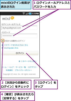 1 ログインメールアドレスとパスワードを入力      ,3［ログイン］をタップ    ,4［確認］が表示されたら［記憶する］をタップ  ,mixiのログイン画面が表示された  ,２［次回から自動的にログイン］をチェック