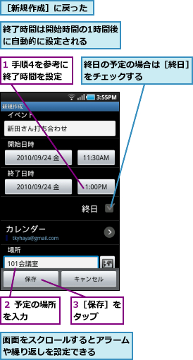 1 手順4を参考に終了時間を設定,3［保存］をタップ　　,画面をスクロールするとアラームや繰り返しを設定できる　　　　　　,終了時間は開始時間の1時間後に自動的に設定される　　　,終日の予定の場合は［終日］をチェックする　　　　　,２ 予定の場所を入力　　　,［新規作成］に戻った