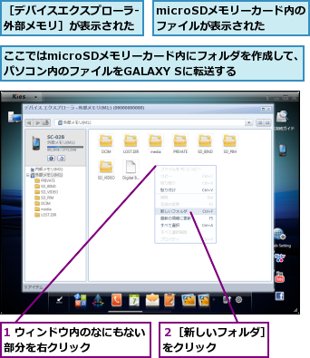 1 ウィンドウ内のなにもない部分を右クリック　　　　　,microSDメモリーカード内のファイルが表示された,ここではmicroSDメモリーカード内にフォルダを作成して、パソコン内のファイルをGALAXY Sに転送する,２［新しいフォルダ］をクリック　　　　,［デバイスエクスプローラ‐外部メモリ］が表示された