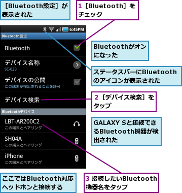 1［Bluetooth］をチェック,3 接続したいBluetooth機器名をタップ,Bluetoothがオンになった,GALAXY Sと接続できるBluetooth機器が検 出された,ここではBluetooth対応 ヘッドホンと接続する,ステータスバーにBluetoothのアイコンが表示された,２［デバイス検索］をタップ      ,［Bluetooth設定］が表示された