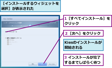 1［すべてインストール］をクリック        ,3 インストールが完了するまでしばらく待つ,Kiesのインストールが開始される  ,２［次へ］をクリック,［インストールするウィジェットを選択］が表示された      