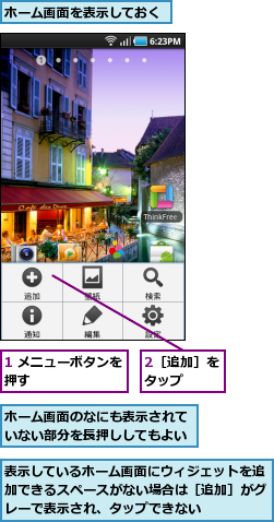 1 メニューボタンを押す        ,2［追加］をタップ  ,ホーム画面のなにも表示されていない部分を長押ししてもよい,ホーム画面を表示しておく,表示しているホーム画面にウィジェットを追加できるスペースがない場合は［追加］がグレーで表示され、タップできない
