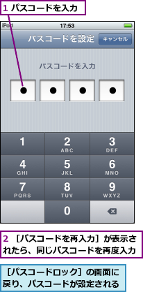 1 パスコードを入力,2 ［パスコードを再入力］が表示されたら、同じパスコードを再度入力,［パスコードロック］の画面に戻り、パスコードが設定される