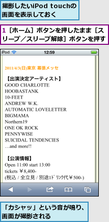 1［ホーム］ボタンを押したまま［スリープ／スリープ解除］ボタンを押す,「カシャッ」という音が鳴り、画面が撮影される      ,撮影したいiPod touchの画面を表示しておく