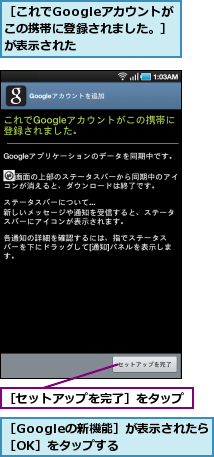 ［Googleの新機能］が表示されたら［OK］をタップする　　,［これでGoogleアカウントが　この携帯に登録されました。］が表示された,［セットアップを完了］をタップ