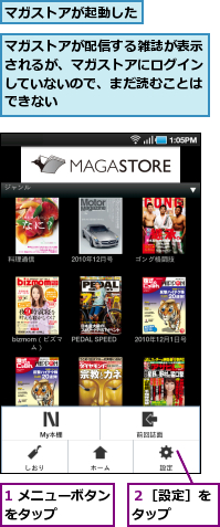 1 メニューボタンをタップ　　　　,マガストアが起動した,マガストアが配信する雑誌が表示されるが、マガストアにログインしていないので、まだ読むことはできない,２［設定］をタップ　　
