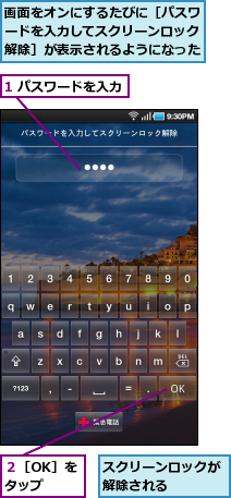 1 パスワードを入力,スクリーンロックが解除される　　　　,画面をオンにするたびに［パスワードを入力してスクリーンロック解除］が表示されるようになった,２［OK］をタップ
