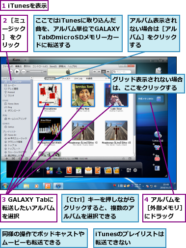 1 iTunesを表示,3 GALAXY Tabに転送したいアルバム　を選択,4 アルバムを［外部メモリ］にドラッグ,iTunesのプレイリストは転送できない　　,ここではiTunesに取り込んだ曲を、アルバム単位でGALAXY TabのmicroSDメモリーカードに転送する,アルバム表示されない場合は［アルバム］をクリックする,グリッド表示されない場合は、ここをクリックする,同様の操作でポッドキャストやムービーも転送できる　　　,２［ミュージック］ をクリック,［Ctrl］キーを押しながらクリックすると、複数のアルバムを選択できる