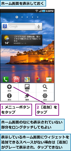 1 メニューボタンをタップ　　　　,2［追加］をタップ　　,ホーム画面のなにも表示されていない部分をロングタッチしてもよい　　　,ホーム画面を表示しておく,表示しているホーム画面にウィジェットを追加できるスペースがない場合は［追加］がグレーで表示され、タップできない