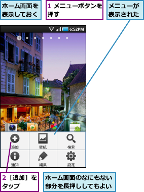 1 メニューボタンを押す        ,2［追加］をタップ  ,ホーム画面のなにもない部分を長押ししてもよい,ホーム画面を表示しておく,メニューが表示された