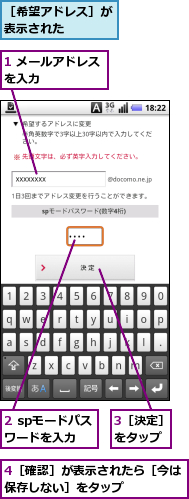 1 メールアドレスを入力　　　　　,2 spモードパスワードを入力,3［決定］をタップ,4［確認］が表示されたら［今は保存しない］をタップ　　　　　,［希望アドレス］が表示された　　　