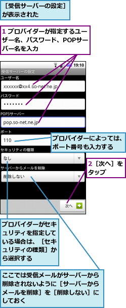 1 プロバイダーが指定するユーザー名、パスワード、POPサー　バー名を入力,2［次へ］をタップ　　,ここでは受信メールがサーバーから削除されないように［サーバーからメールを削除］を［削除しない］にしておく,プロバイダーがセキュリティを指定している場合は、［セキュリティの種類］から選択する,プロバイダーによっては、ポート番号も入力する,［受信サーバーの設定］が表示された　　　　