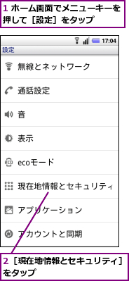 1 ホーム画面でメニューキーを押して［設定］をタップ　　　　　,2［現在地情報とセキュリティ］をタップ　　　　　　　　　　
